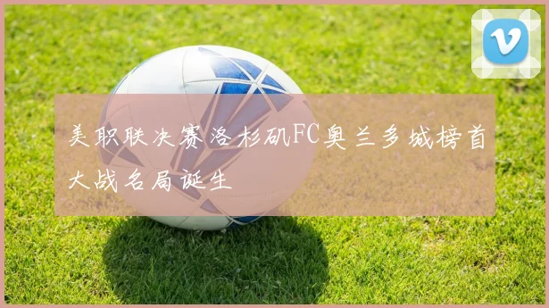 美职联决赛洛杉矶FC奥兰多城榜首大战名局诞生