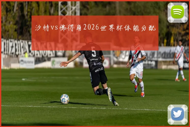 沙特vs佛得角2026世界杯体能分配