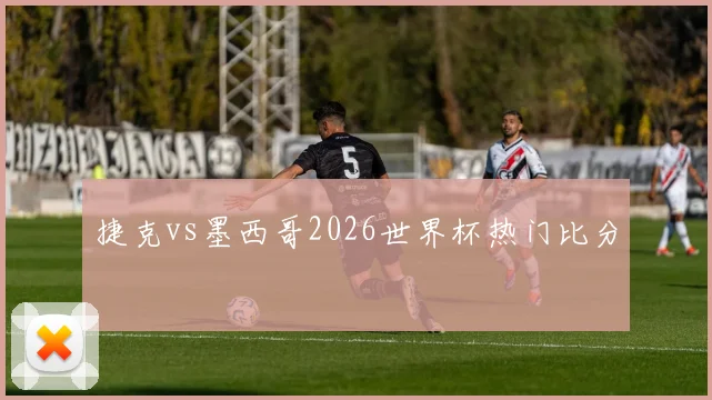 捷克vs墨西哥2026世界杯热门比分