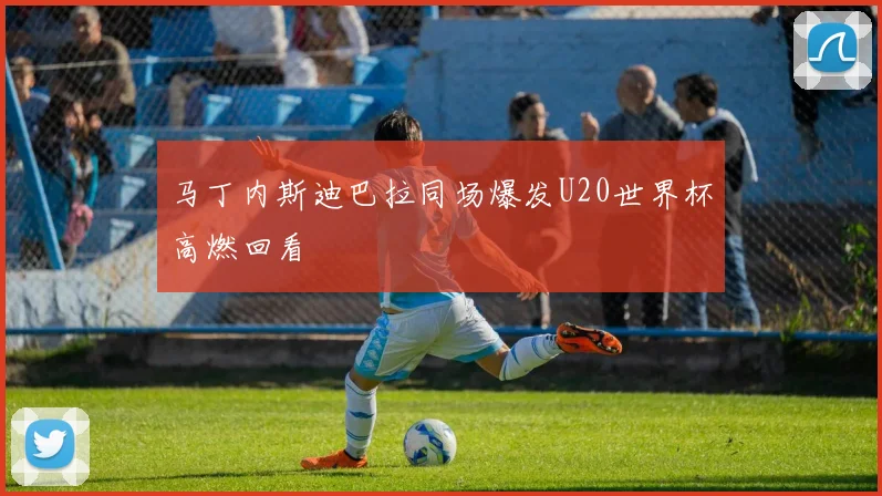 马丁内斯迪巴拉同场爆发U20世界杯高燃回看