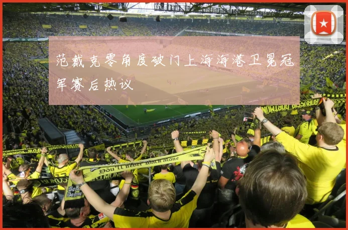 范戴克零角度破门上海海港卫冕冠军赛后热议