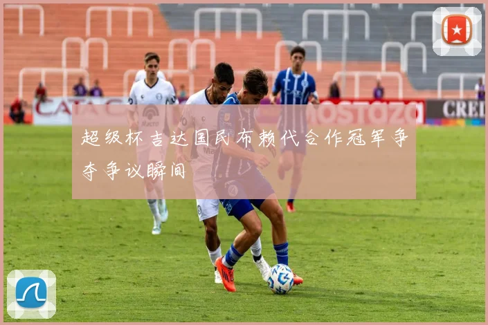 超级杯吉达国民布赖代合作冠军争夺争议瞬间